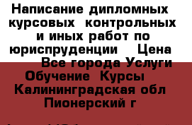 Написание дипломных, курсовых, контрольных и иных работ по юриспруденции  › Цена ­ 500 - Все города Услуги » Обучение. Курсы   . Калининградская обл.,Пионерский г.